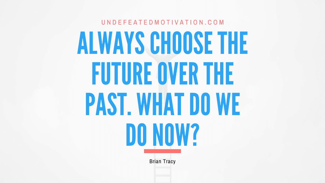 "Always choose the future over the past. What do we do now?" -Brian Tracy -Undefeated Motivation