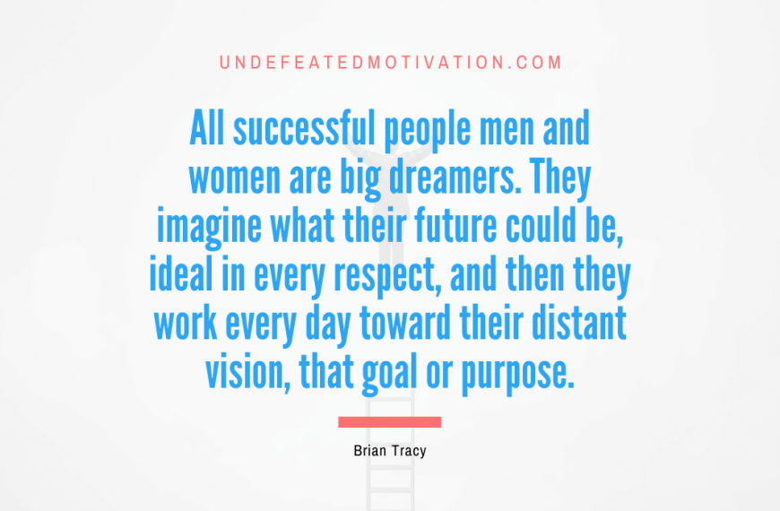 “All successful people men and women are big dreamers. They imagine what their future could be, ideal in every respect, and then they work every day toward their distant vision, that goal or purpose.” -Brian Tracy