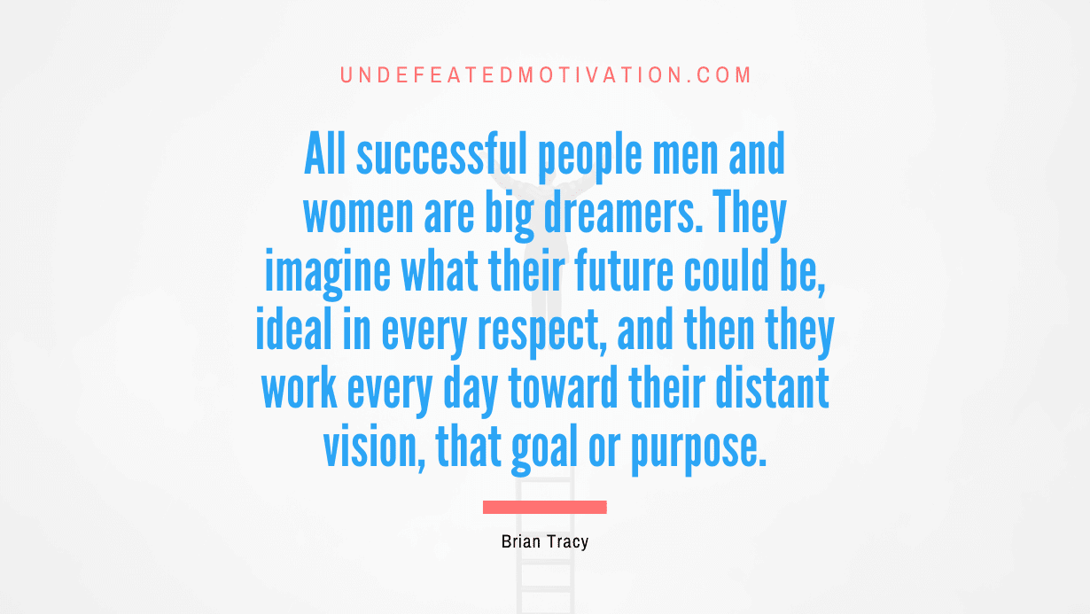 “All successful people men and women are big dreamers. They imagine what their future could be, ideal in every respect, and then they work every day toward their distant vision, that goal or purpose.” -Brian Tracy