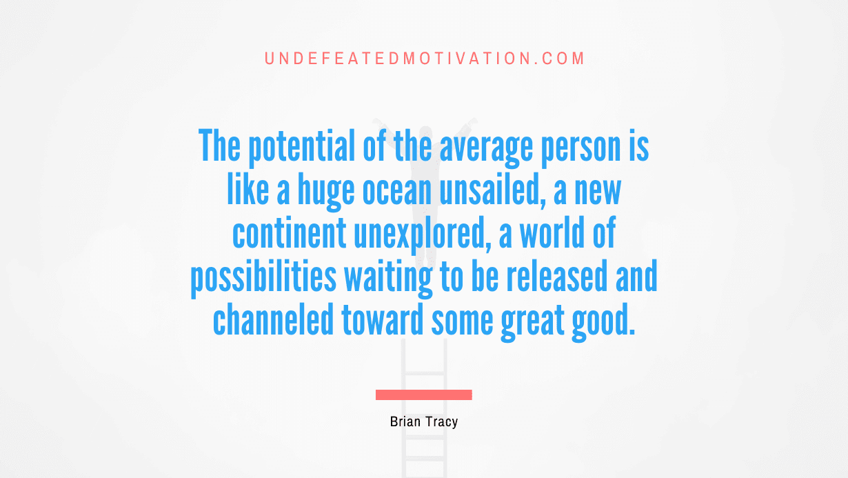 “The potential of the average person is like a huge ocean unsailed, a new continent unexplored, a world of possibilities waiting to be released and channeled toward some great good.” -Brian Tracy