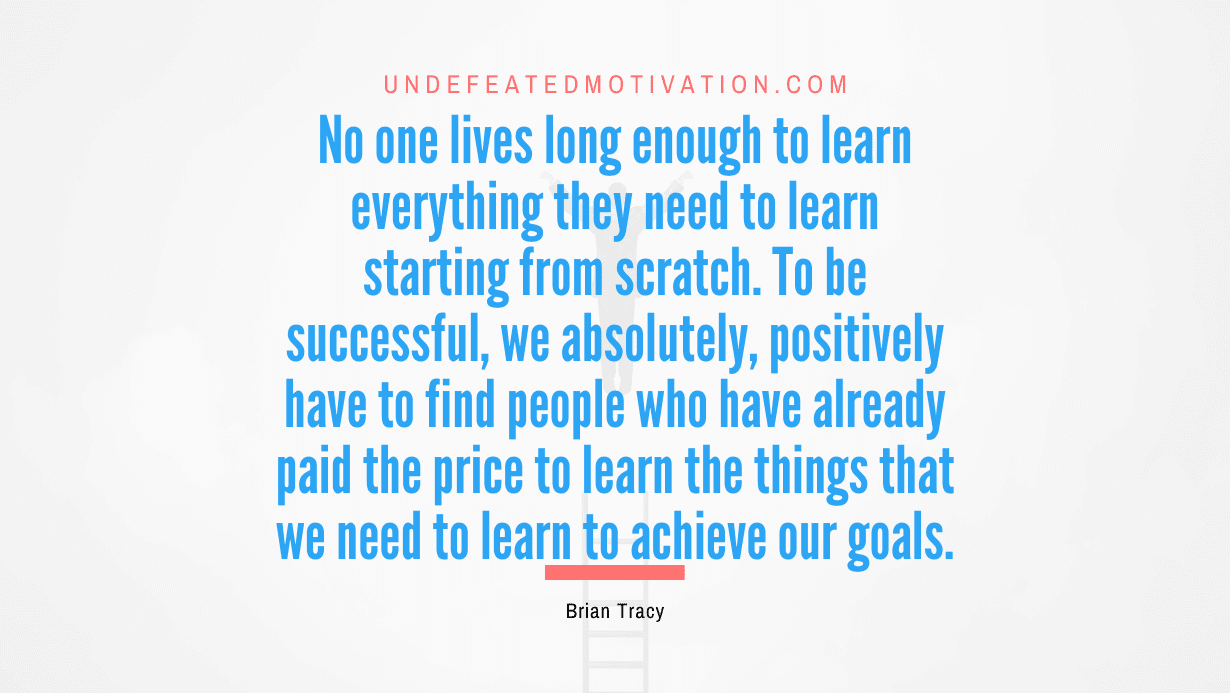 “No one lives long enough to learn everything they need to learn starting from scratch. To be successful, we absolutely, positively have to find people who have already paid the price to learn the things that we need to learn to achieve our goals.” -Brian Tracy
