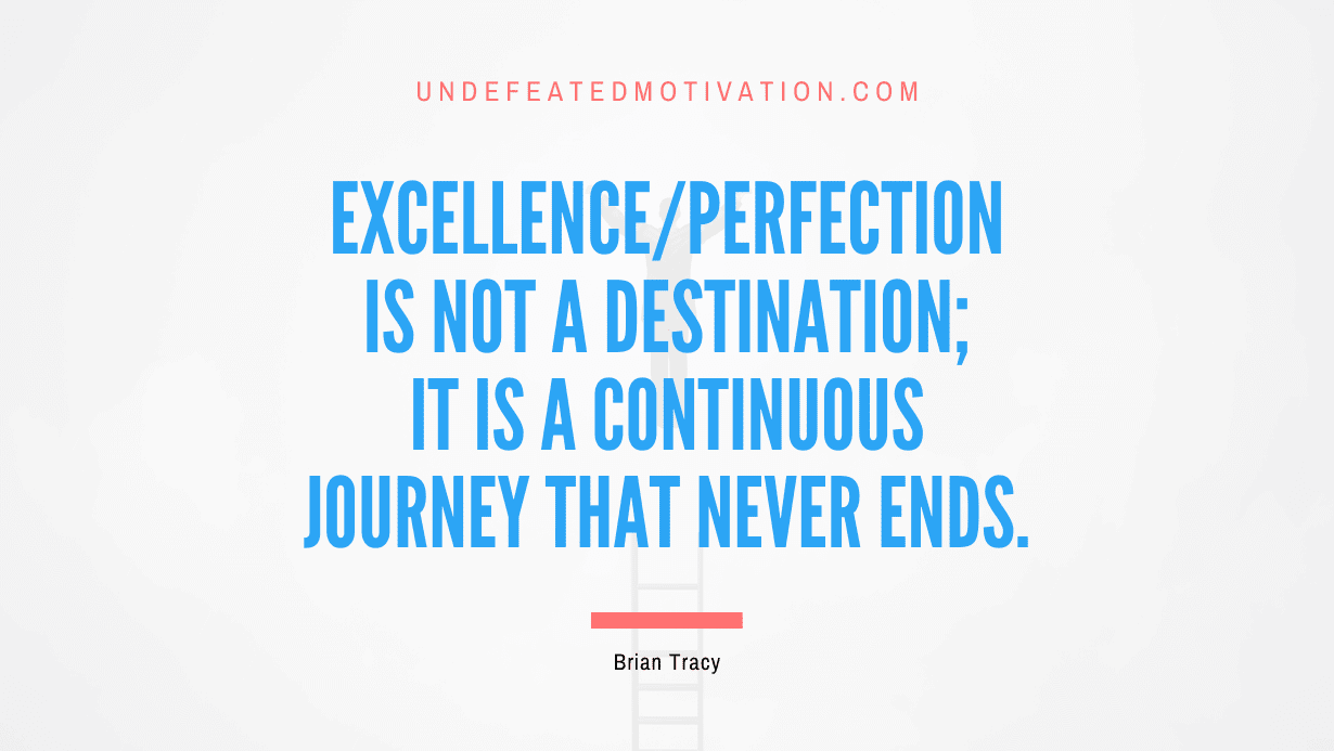 "Excellence or Perfection is not a destination; it is a continuous journey that never ends." -Brian Tracy -Undefeated Motivation