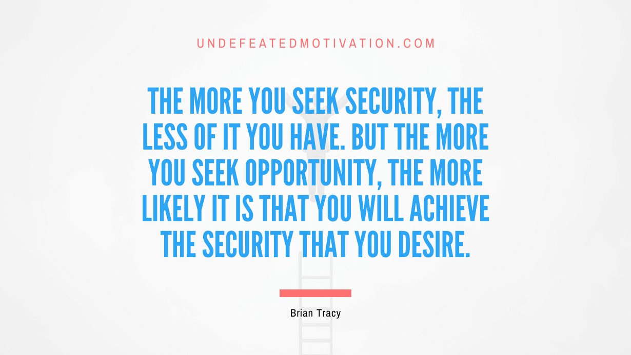 "The more you seek security, the less of it you have. But the more you seek opportunity, the more likely it is that you will achieve the security that you desire." -Brian Tracy -Undefeated Motivation
