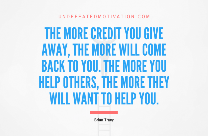 “The more credit you give away, the more will come back to you. The more you help others, the more they will want to help you.” -Brian Tracy