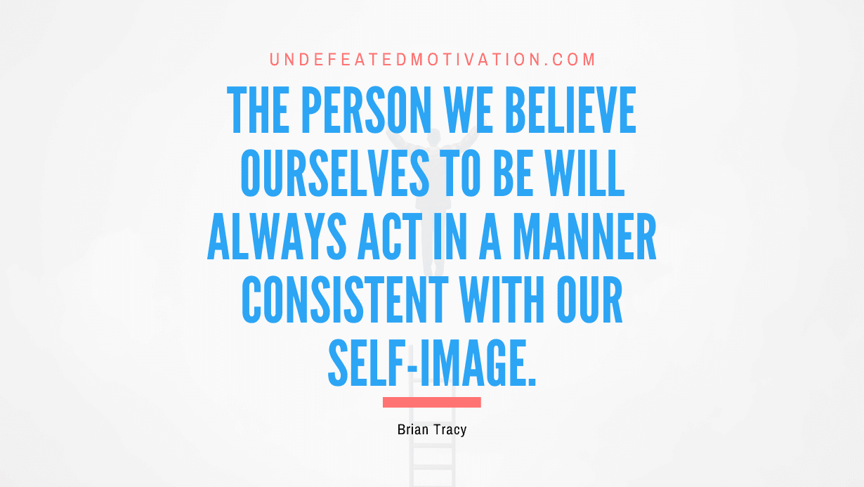 “The person we believe ourselves to be will always act in a manner consistent with our self-image.” -Brian Tracy