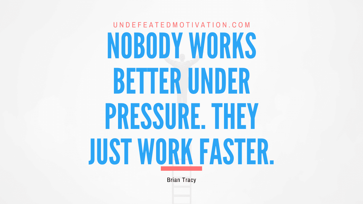 “Nobody works better under pressure. They just work faster.” -Brian Tracy