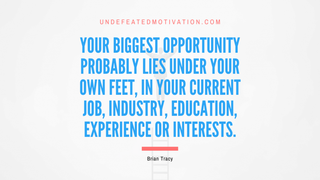 "Your biggest opportunity probably lies under your own feet, in your current job, industry, education, experience or interests." -Brian Tracy -Undefeated Motivation