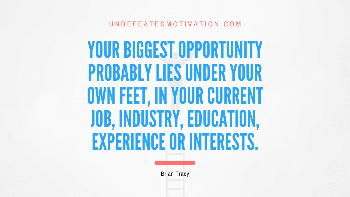 "Your biggest opportunity probably lies under your own feet, in your current job, industry, education, experience or interests." -Brian Tracy -Undefeated Motivation