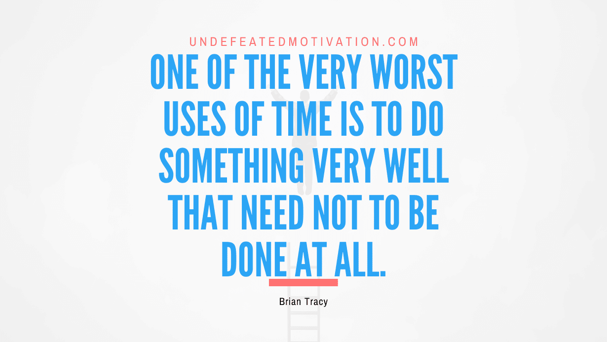 “One of the very worst uses of time is to do something very well that need not to be done at all.” -Brian Tracy
