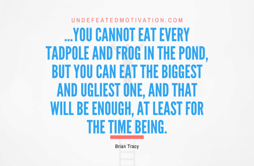 “…you cannot eat every tadpole and frog in the pond, but you can eat the biggest and ugliest one, and that will be enough, at least for the time being.” -Brian Tracy
