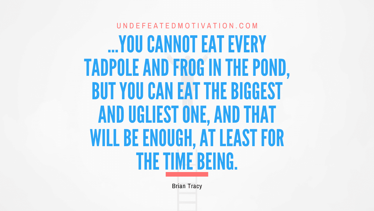 “…you cannot eat every tadpole and frog in the pond, but you can eat the biggest and ugliest one, and that will be enough, at least for the time being.” -Brian Tracy