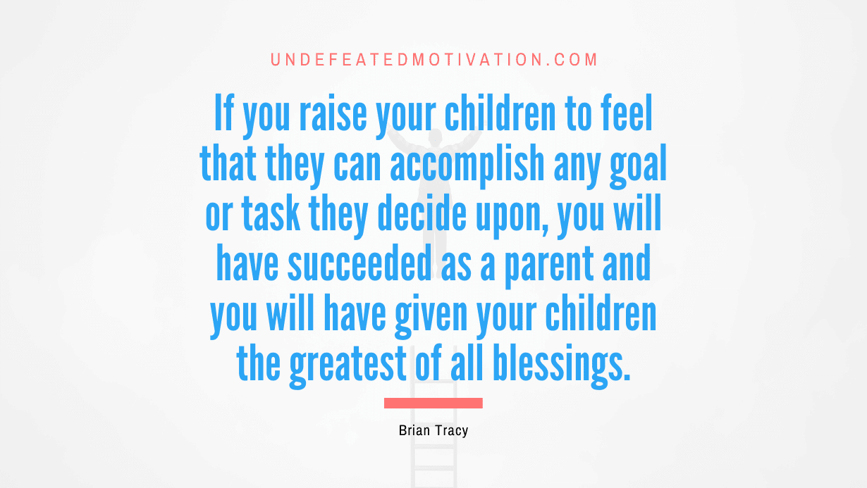 “If you raise your children to feel that they can accomplish any goal or task they decide upon, you will have succeeded as a parent and you will have given your children the greatest of all blessings.” -Brian Tracy