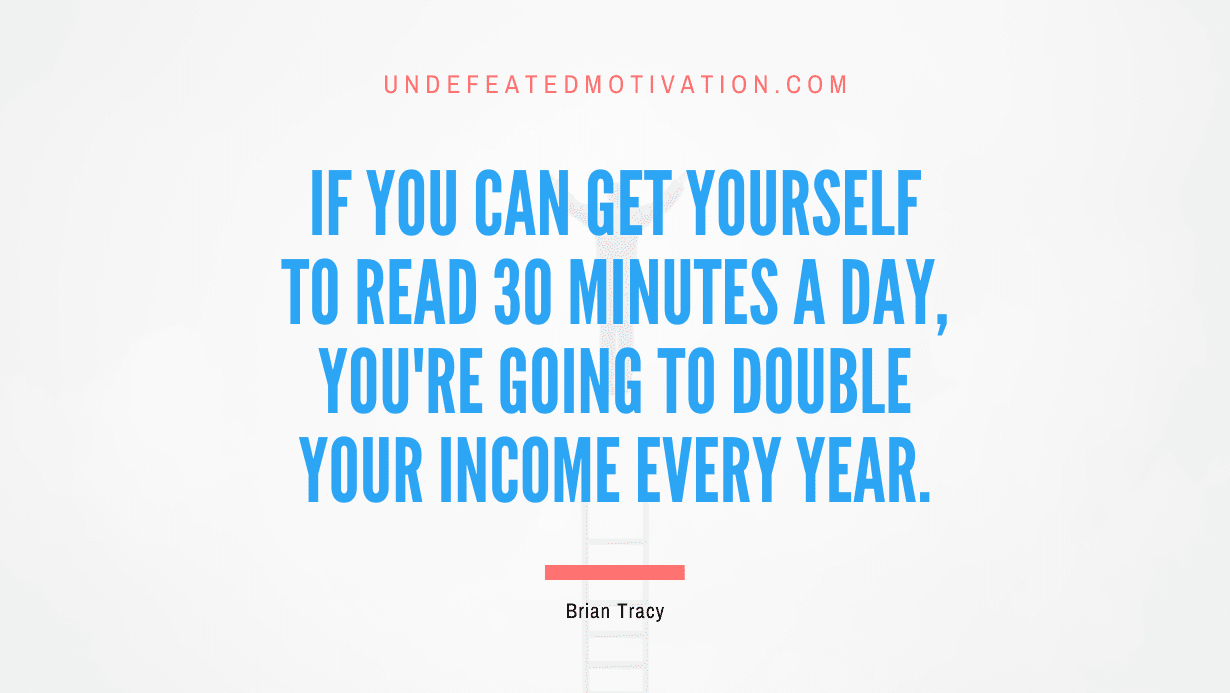 “If you can get yourself to read 30 minutes a day, you’re going to double your income every year.” -Brian Tracy