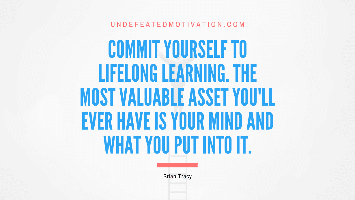 "Commit yourself to lifelong learning. The most valuable asset you'll ever have is your mind and what you put into it." -Brian Tracy -Undefeated Motivation