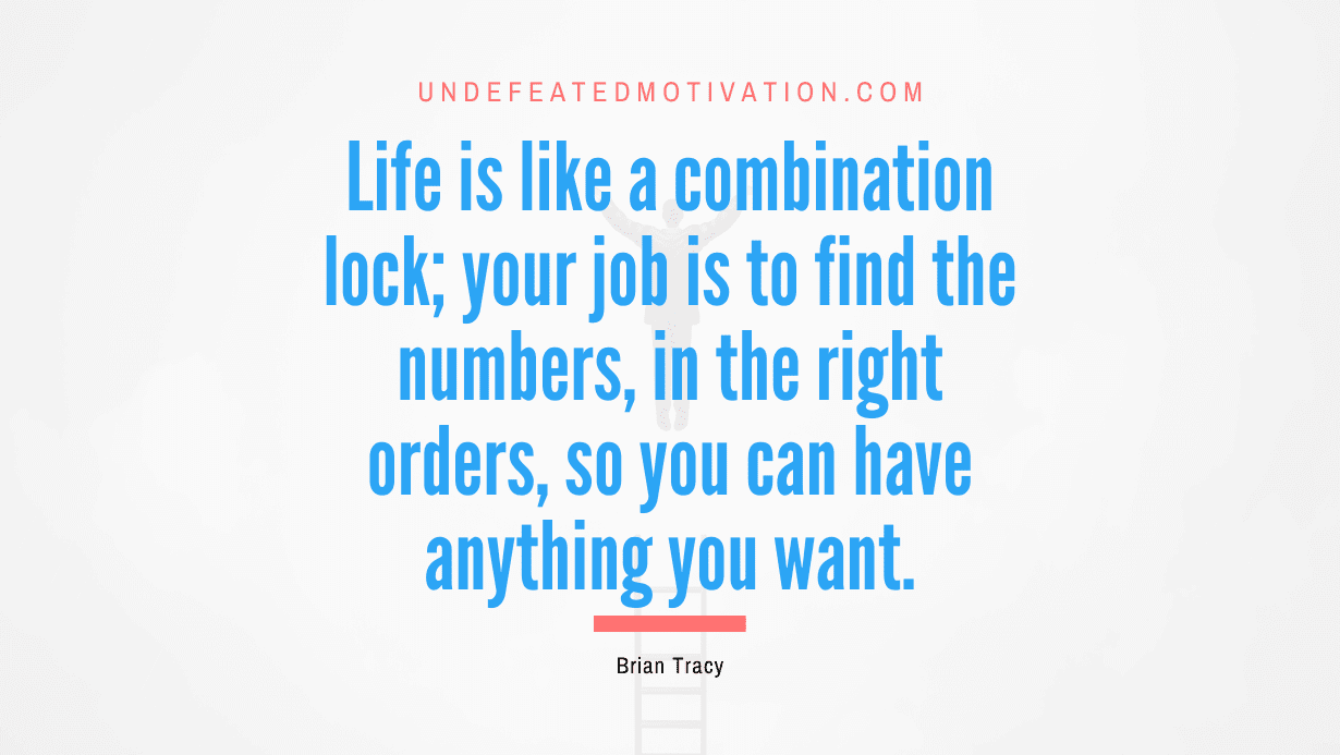 "Life is like a combination lock; your job is to find the numbers, in the right orders, so you can have anything you want." -Brian Tracy -Undefeated Motivation