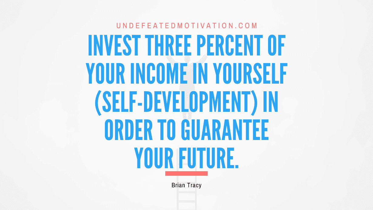 "Invest three percent of your income in yourself (self-development) in order to guarantee your future." -Brian Tracy -Undefeated Motivation