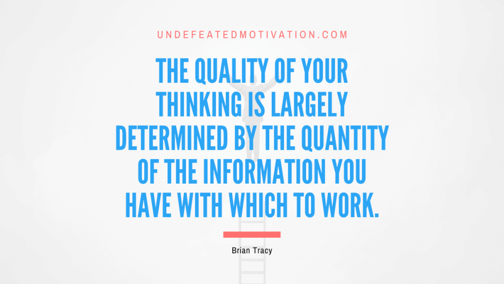 "The quality of your thinking is largely determined by the quantity of the information you have with which to work." -Brian Tracy -Undefeated Motivation