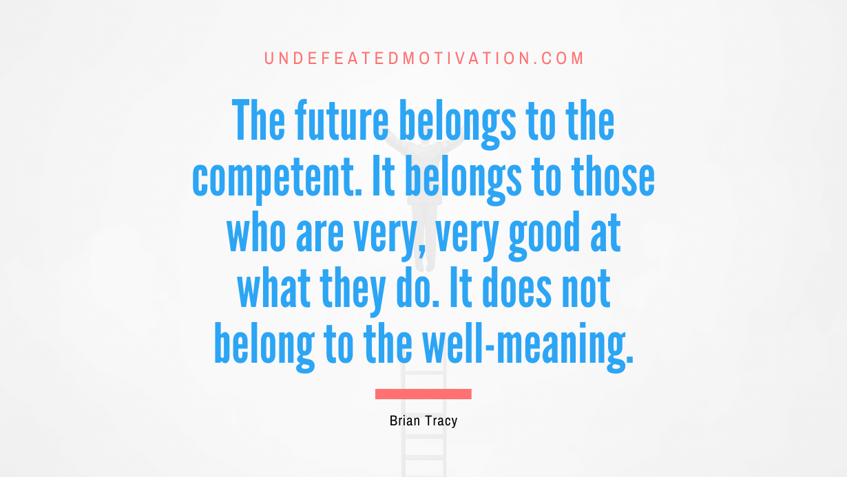 "The future belongs to the competent. It belongs to those who are very, very good at what they do. It does not belong to the well-meaning." -Brian Tracy -Undefeated Motivation