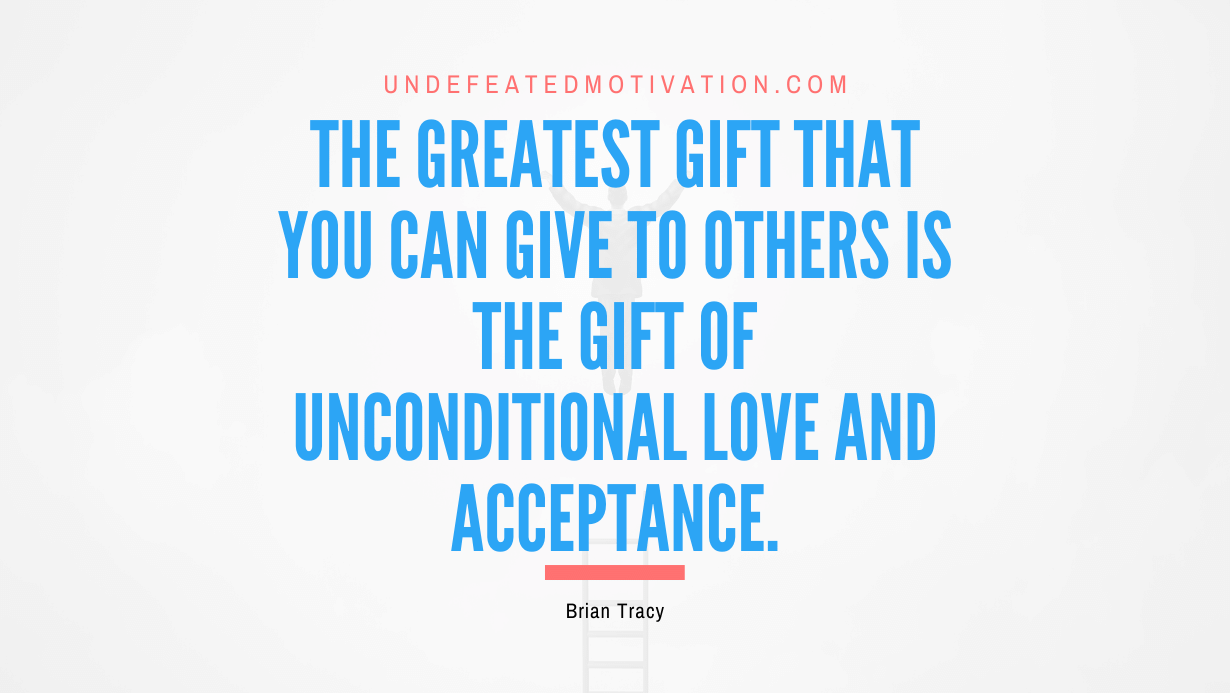 “The greatest gift that you can give to others is the gift of unconditional love and acceptance.” -Brian Tracy