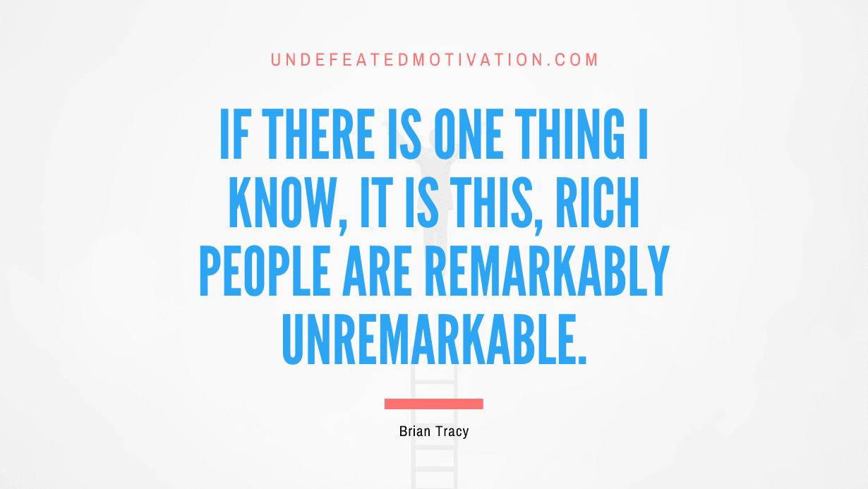"If there is one thing I know, it is this, rich people are remarkably unremarkable." -Brian Tracy -Undefeated Motivation