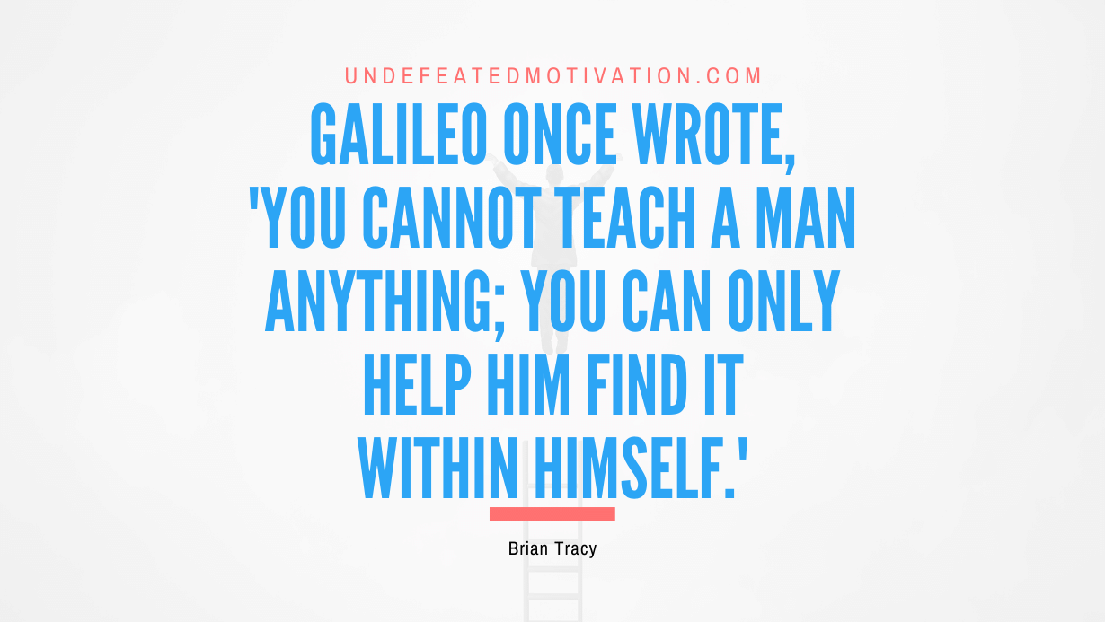 "Galileo once wrote, 'You cannot teach a man anything; you can only help him find it within himself.'" -Brian Tracy -Undefeated Motivation