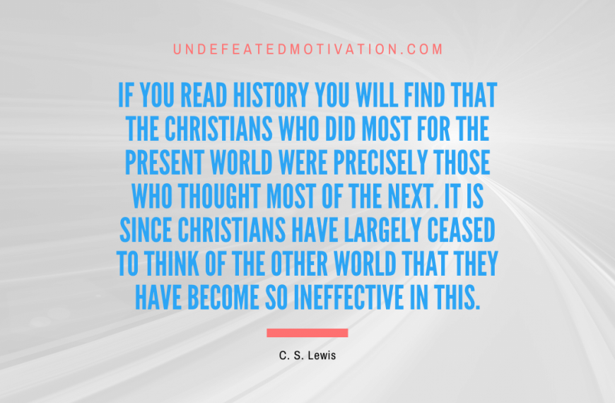 “If you read history you will find that the Christians who did most for the present world were precisely those who thought most of the next. It is since Christians have largely ceased to think of the other world that they have become so ineffective in this.” -C. S. Lewis