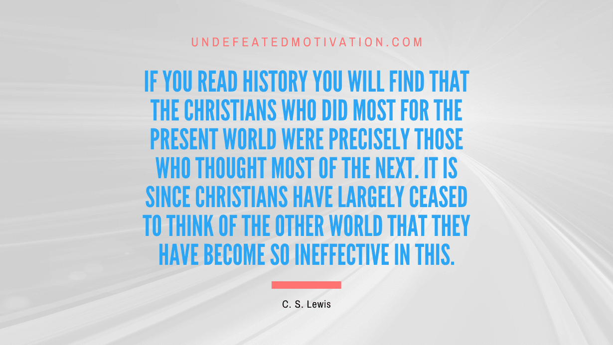 "If you read history you will find that the Christians who did most for the present world were precisely those who thought most of the next. It is since Christians have largely ceased to think of the other world that they have become so ineffective in this." -C. S. Lewis -Undefeated Motivation