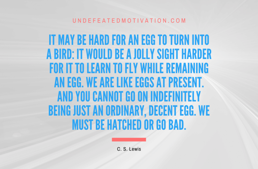 “It may be hard for an egg to turn into a bird: it would be a jolly sight harder for it to learn to fly while remaining an egg. We are like eggs at present. And you cannot go on indefinitely being just an ordinary, decent egg. We must be hatched or go bad.” -C. S. Lewis