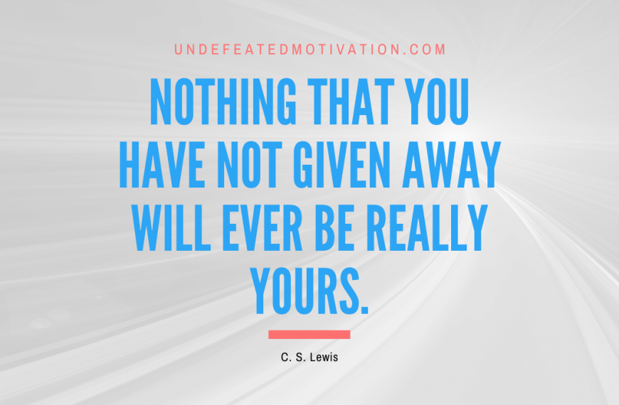 “Nothing that you have not given away will ever be really yours.” -C. S. Lewis