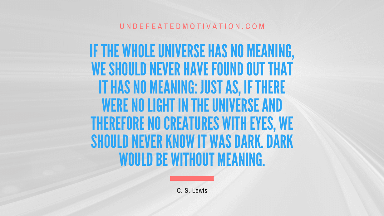 "If the whole universe has no meaning, we should never have found out that it has no meaning: just as, if there were no light in the universe and therefore no creatures with eyes, we should never know it was dark. Dark would be without meaning." -C. S. Lewis -Undefeated Motivation