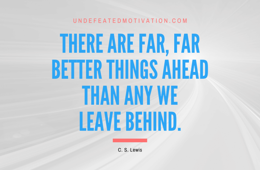 “There are far, far better things ahead than any we leave behind.” -C. S. Lewis