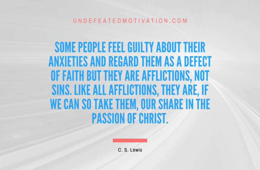 “Some people feel guilty about their anxieties and regard them as a defect of faith but they are afflictions, not sins. Like all afflictions, they are, if we can so take them, our share in the passion of Christ.” -C. S. Lewis