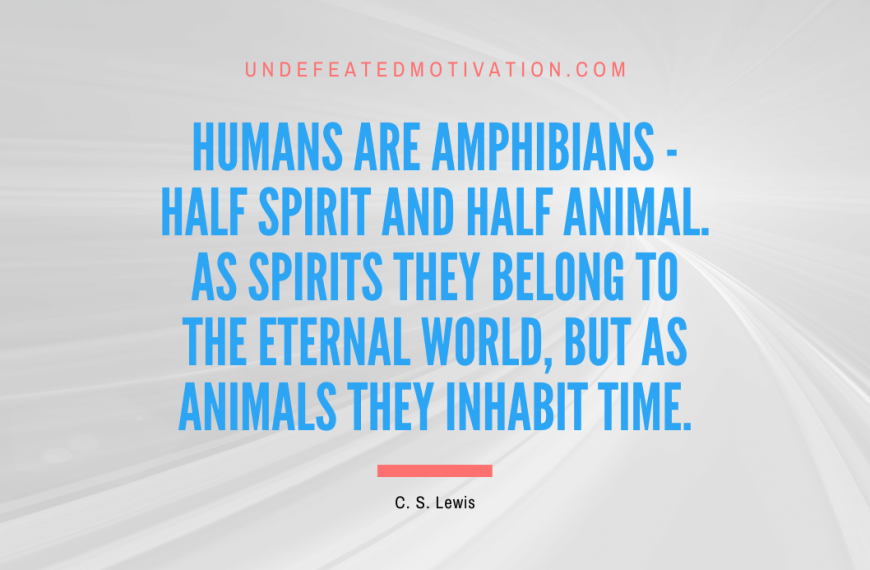 “Humans are amphibians – half spirit and half animal. As spirits they belong to the eternal world, but as animals they inhabit time.” -C. S. Lewis