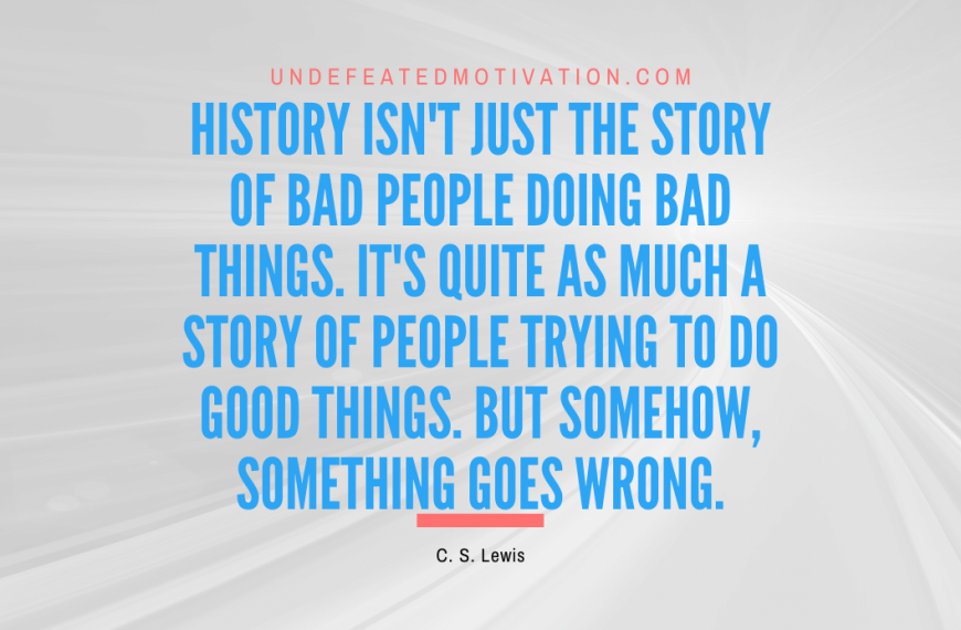 “History isn’t just the story of bad people doing bad things. It’s quite as much a story of people trying to do good things. But somehow, something goes wrong.” -C. S. Lewis