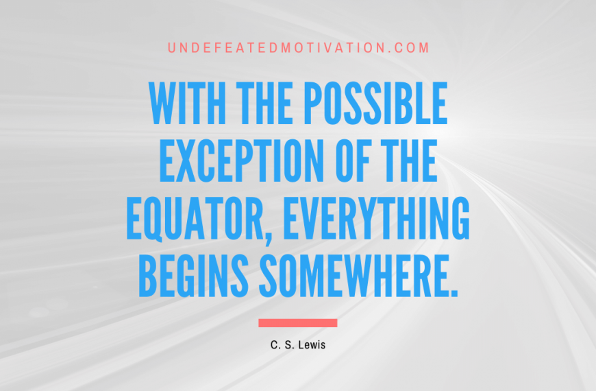 “With the possible exception of the equator, everything begins somewhere.” -C. S. Lewis