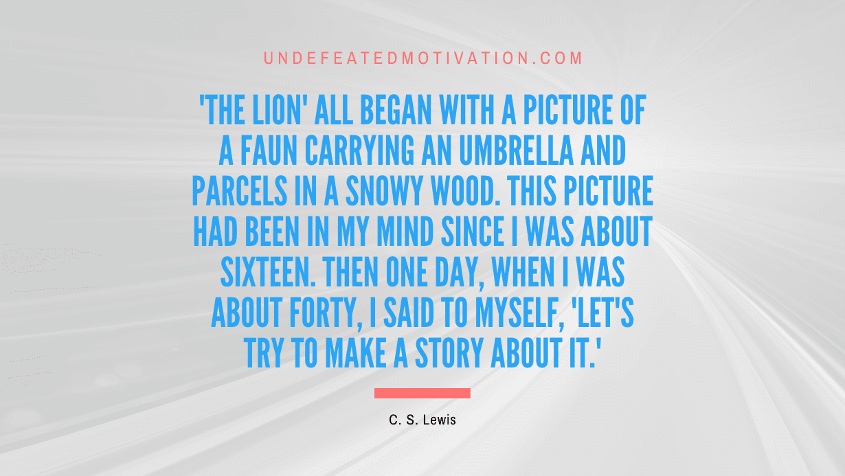 "'The Lion' all began with a picture of a faun carrying an umbrella and parcels in a snowy wood. This picture had been in my mind since I was about sixteen. Then one day, when I was about forty, I said to myself, 'Let's try to make a story about it.'" -C. S. Lewis -Undefeated Motivation