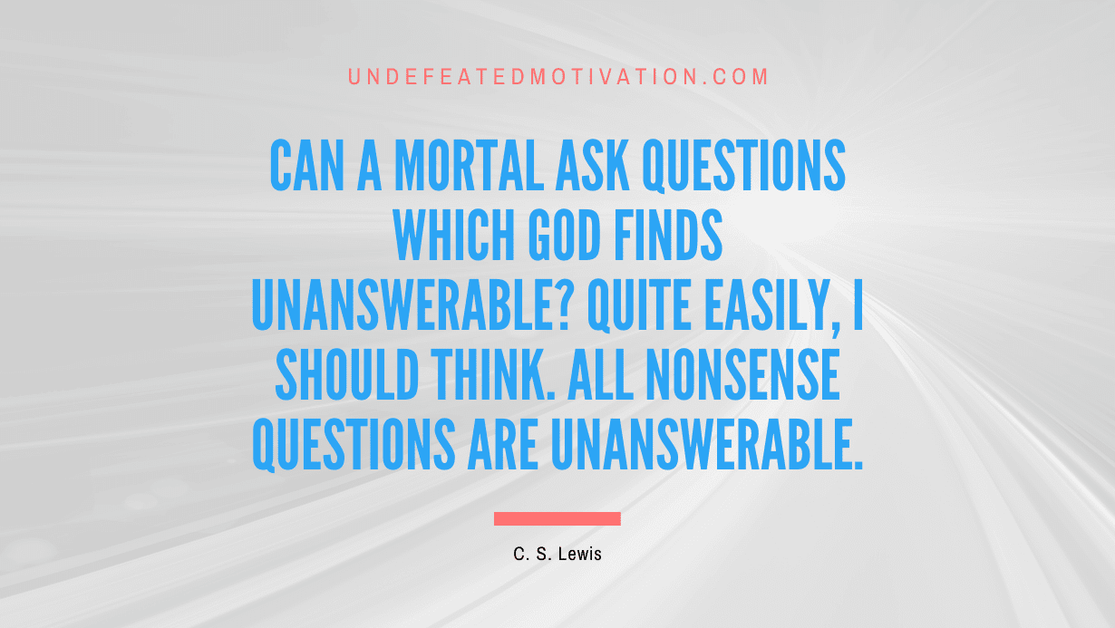 "Can a mortal ask questions which God finds unanswerable? Quite easily, I should think. All nonsense questions are unanswerable." -C. S. Lewis -Undefeated Motivation