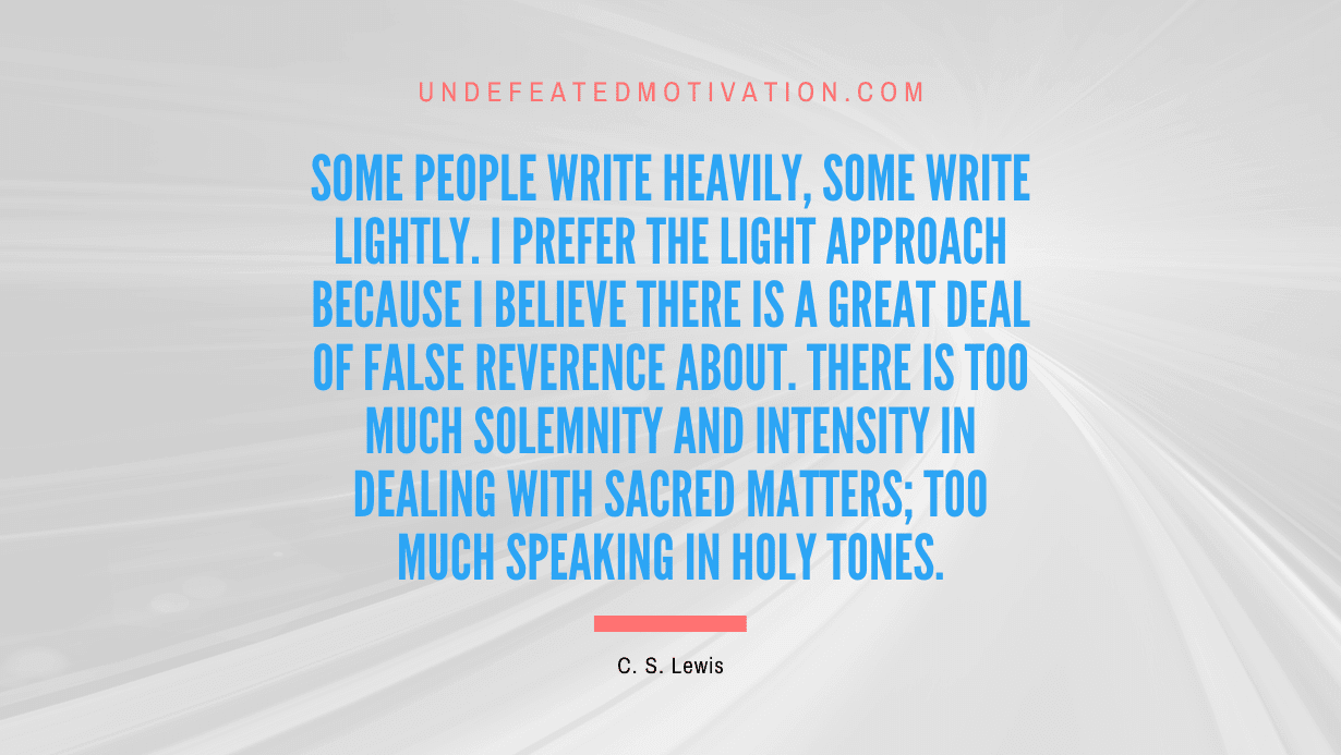 "Some people write heavily, some write lightly. I prefer the light approach because I believe there is a great deal of false reverence about. There is too much solemnity and intensity in dealing with sacred matters; too much speaking in holy tones." -C. S. Lewis -Undefeated Motivation