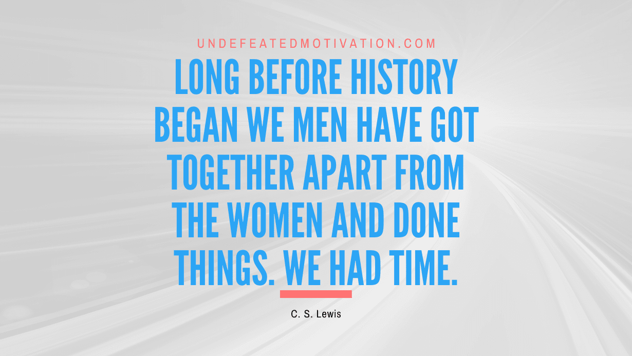 "Long before history began we men have got together apart from the women and done things. We had time." -C. S. Lewis -Undefeated Motivation