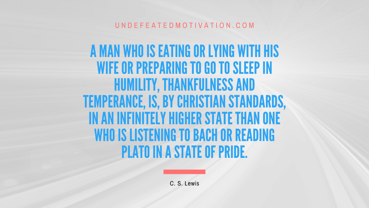 "A man who is eating or lying with his wife or preparing to go to sleep in humility, thankfulness and temperance, is, by Christian standards, in an infinitely higher state than one who is listening to Bach or reading Plato in a state of pride." -C. S. Lewis -Undefeated Motivation