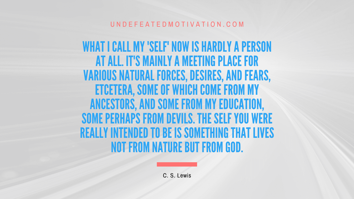 "What I call my 'self' now is hardly a person at all. It's mainly a meeting place for various natural forces, desires, and fears, etcetera, some of which come from my ancestors, and some from my education, some perhaps from devils. The self you were really intended to be is something that lives not from nature but from God." -C. S. Lewis -Undefeated Motivation