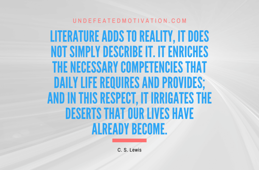 “Literature adds to reality, it does not simply describe it. It enriches the necessary competencies that daily life requires and provides; and in this respect, it irrigates the deserts that our lives have already become.” -C. S. Lewis