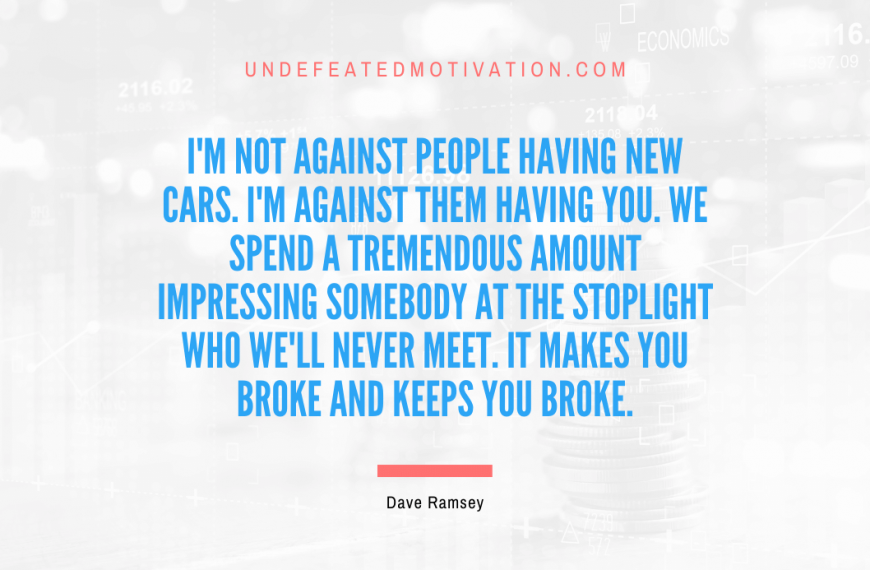 “I’m not against people having new cars. I’m against them having you. We spend a tremendous amount impressing somebody at the stoplight who we’ll never meet. It makes you broke and keeps you broke” -Dave Ramsey