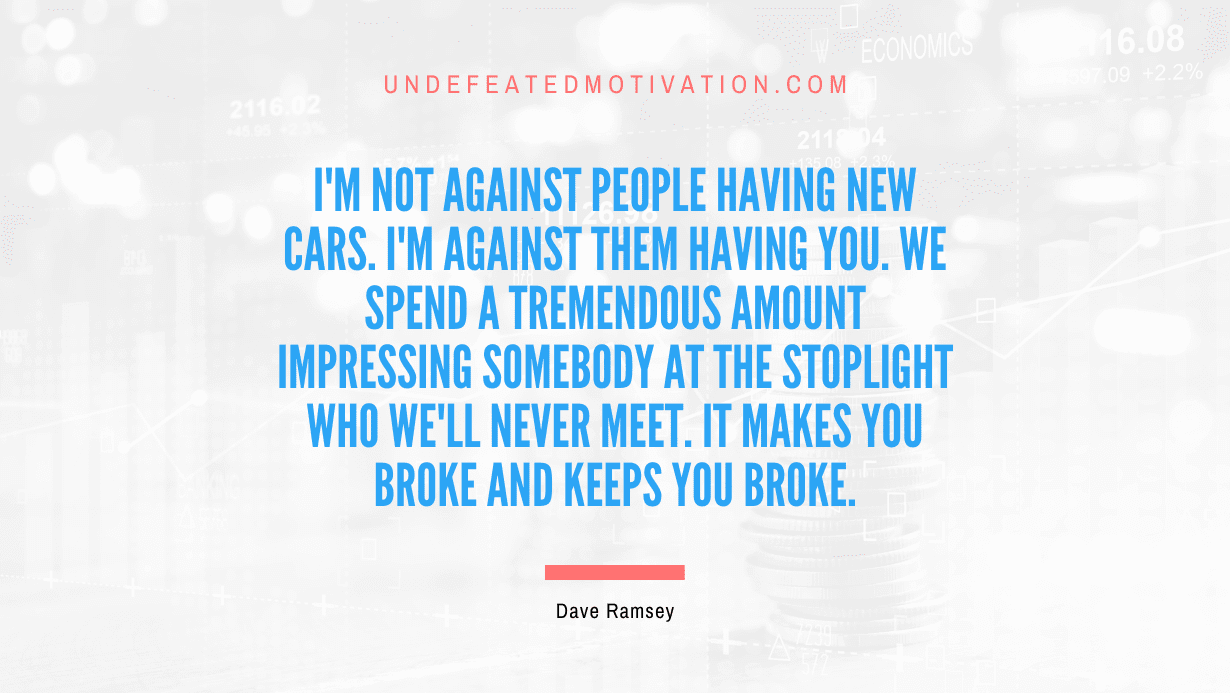 "I'm not against people having new cars. I'm against them having you. We spend a tremendous amount impressing somebody at the stoplight who we'll never meet. It makes you broke and keeps you broke" -Dave Ramsey -Undefeated Motivation