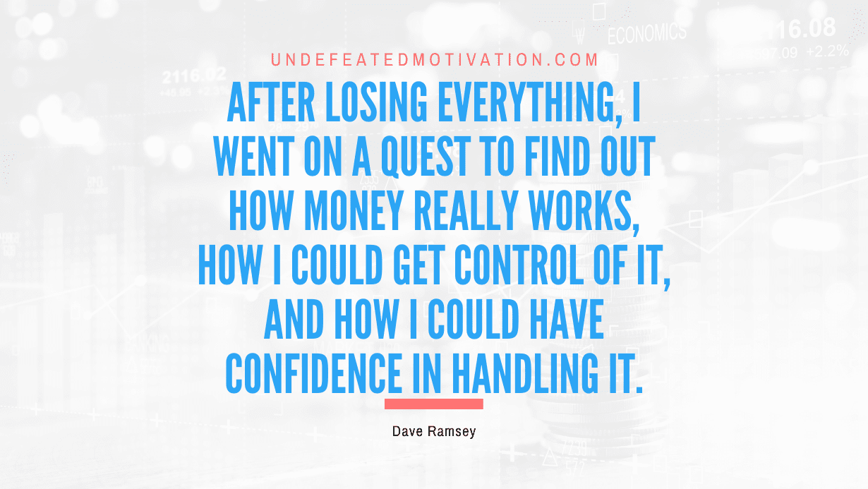 “After losing everything, I went on a quest to find out how money really works, how I could get control of it, and how I could have confidence in handling it.” -Dave Ramsey