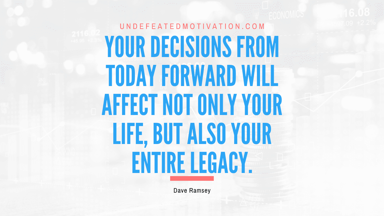 “Your decisions from today forward will affect not only your life, but also your entire legacy.” -Dave Ramsey