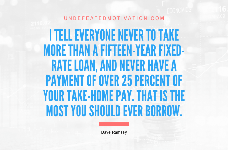 “I tell everyone never to take more than a fifteen-year fixed-rate loan, and never have a payment of over 25 percent of your take-home pay. That is the most you should ever borrow.” -Dave Ramsey