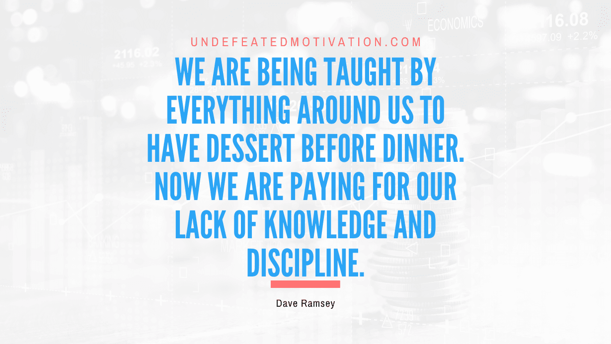 "We are being taught by everything around us to have dessert before dinner. Now we are paying for our lack of knowledge and discipline." -Dave Ramsey -Undefeated Motivation