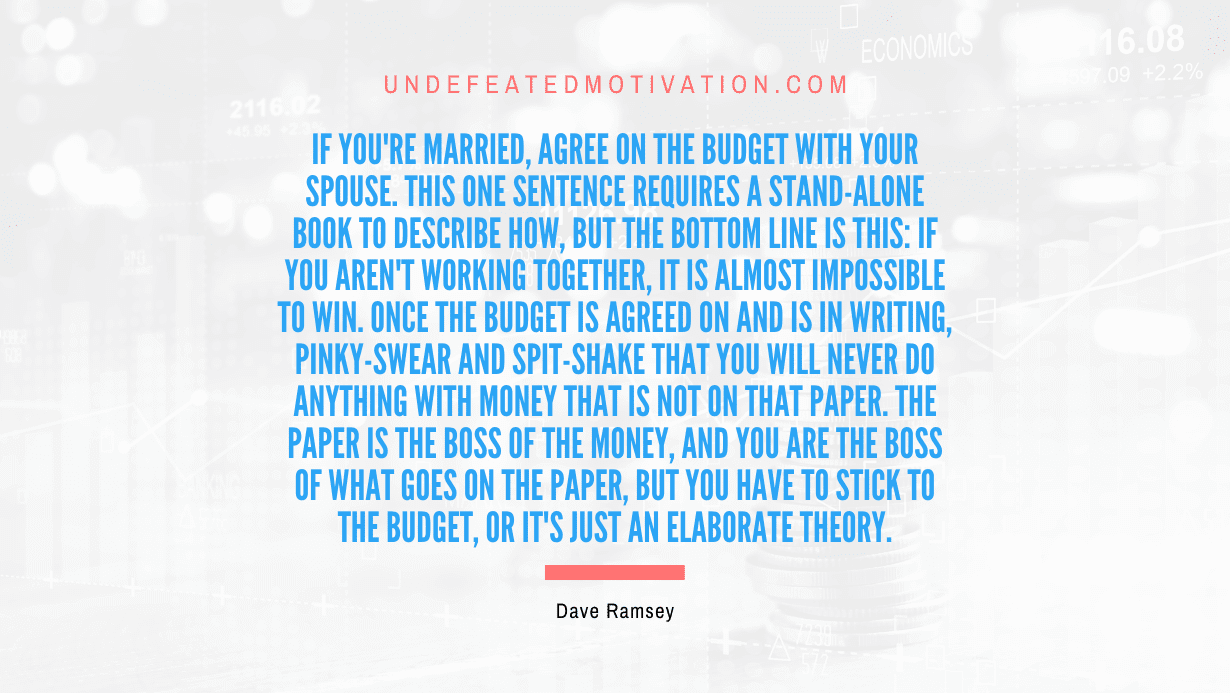 "If you're married, agree on the budget with your spouse. This one sentence requires a stand-alone book to describe how, but the bottom line is this: if you aren't working together, it is almost impossible to win. Once the budget is agreed on and is in writing, pinky-swear and spit-shake that you will never do anything with money that is not on that paper. The paper is the boss of the money, and you are the boss of what goes on the paper, but you have to stick to the budget, or it's just an elaborate theory." -Dave Ramsey -Undefeated Motivation