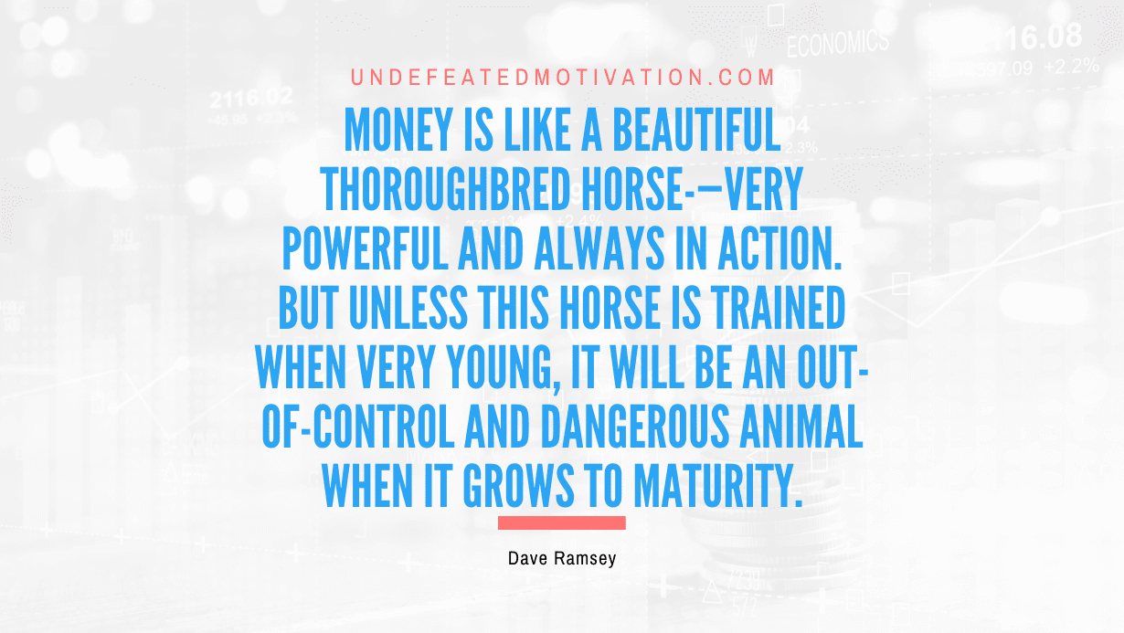 "Money is like a beautiful thoroughbred horse-—very powerful and always in action. But unless this horse is trained when very young, it will be an out-of-control and dangerous animal when it grows to maturity." -Dave Ramsey -Undefeated Motivation